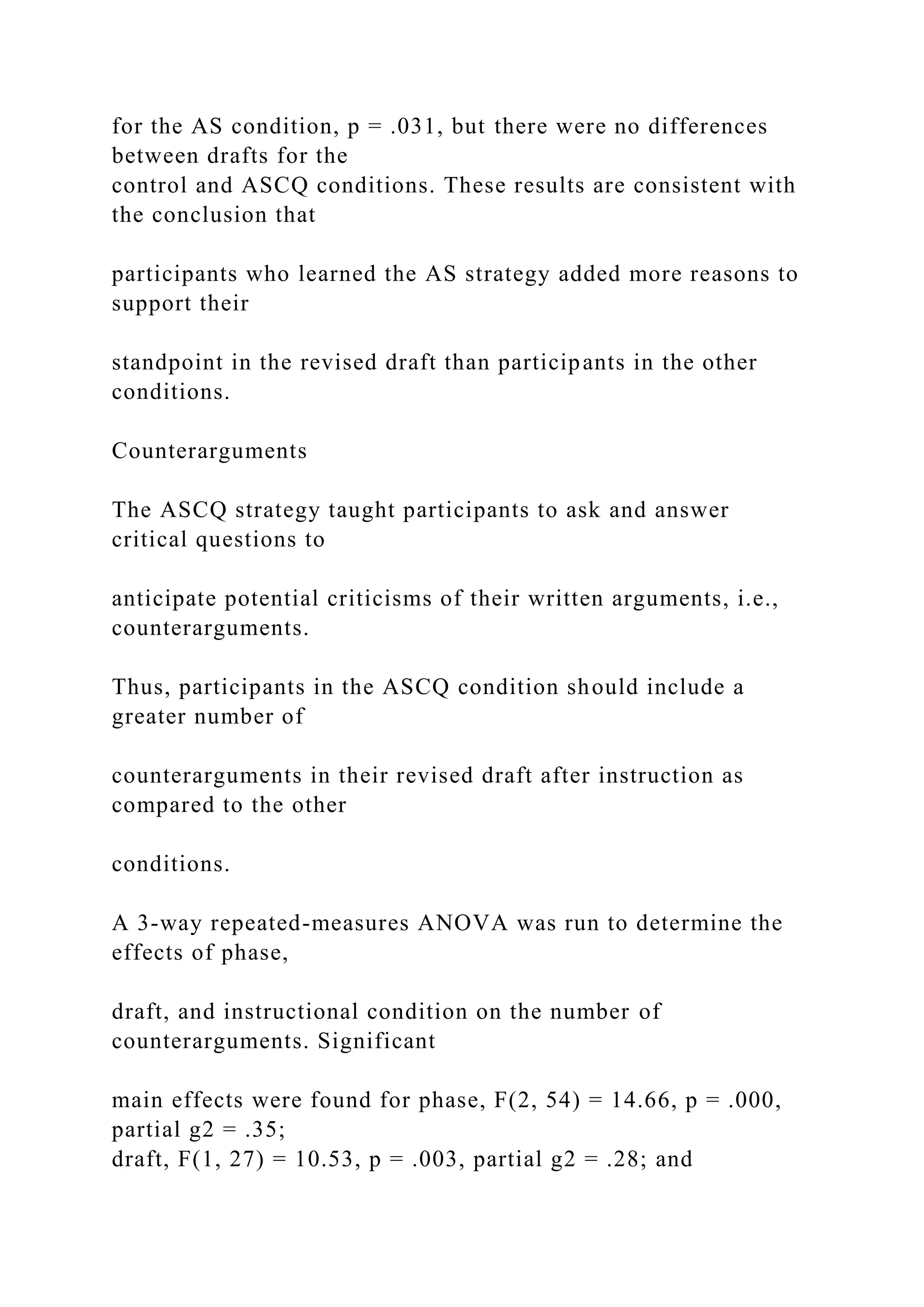 for the AS condition, p = .031, but there were no differences
between drafts for the
control and ASCQ conditions. These results are consistent with
the conclusion that
participants who learned the AS strategy added more reasons to
support their
standpoint in the revised draft than participants in the other
conditions.
Counterarguments
The ASCQ strategy taught participants to ask and answer
critical questions to
anticipate potential criticisms of their written arguments, i.e.,
counterarguments.
Thus, participants in the ASCQ condition should include a
greater number of
counterarguments in their revised draft after instruction as
compared to the other
conditions.
A 3-way repeated-measures ANOVA was run to determine the
effects of phase,
draft, and instructional condition on the number of
counterarguments. Significant
main effects were found for phase, F(2, 54) = 14.66, p = .000,
partial g2 = .35;
draft, F(1, 27) = 10.53, p = .003, partial g2 = .28; and
 