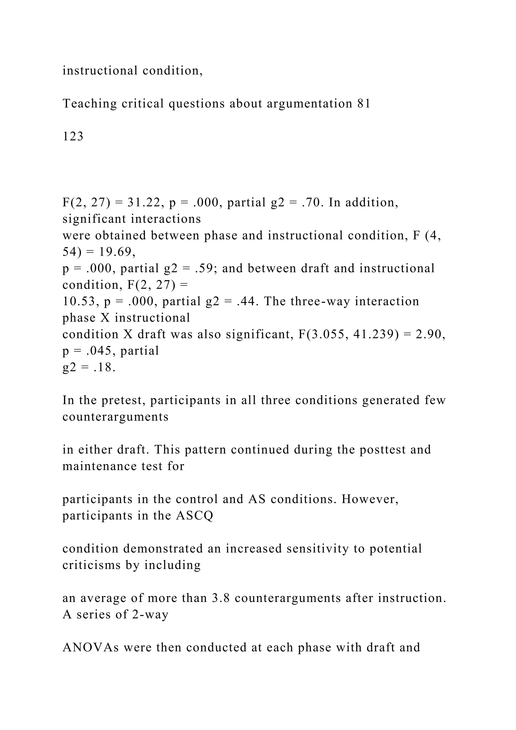 instructional condition,
Teaching critical questions about argumentation 81
123
F(2, 27) = 31.22, p = .000, partial g2 = .70. In addition,
significant interactions
were obtained between phase and instructional condition, F (4,
54) = 19.69,
p = .000, partial g2 = .59; and between draft and instructional
condition, F(2, 27) =
10.53, p = .000, partial g2 = .44. The three-way interaction
phase X instructional
condition X draft was also significant, F(3.055, 41.239) = 2.90,
p = .045, partial
g2 = .18.
In the pretest, participants in all three conditions generated few
counterarguments
in either draft. This pattern continued during the posttest and
maintenance test for
participants in the control and AS conditions. However,
participants in the ASCQ
condition demonstrated an increased sensitivity to potential
criticisms by including
an average of more than 3.8 counterarguments after instruction.
A series of 2-way
ANOVAs were then conducted at each phase with draft and
 