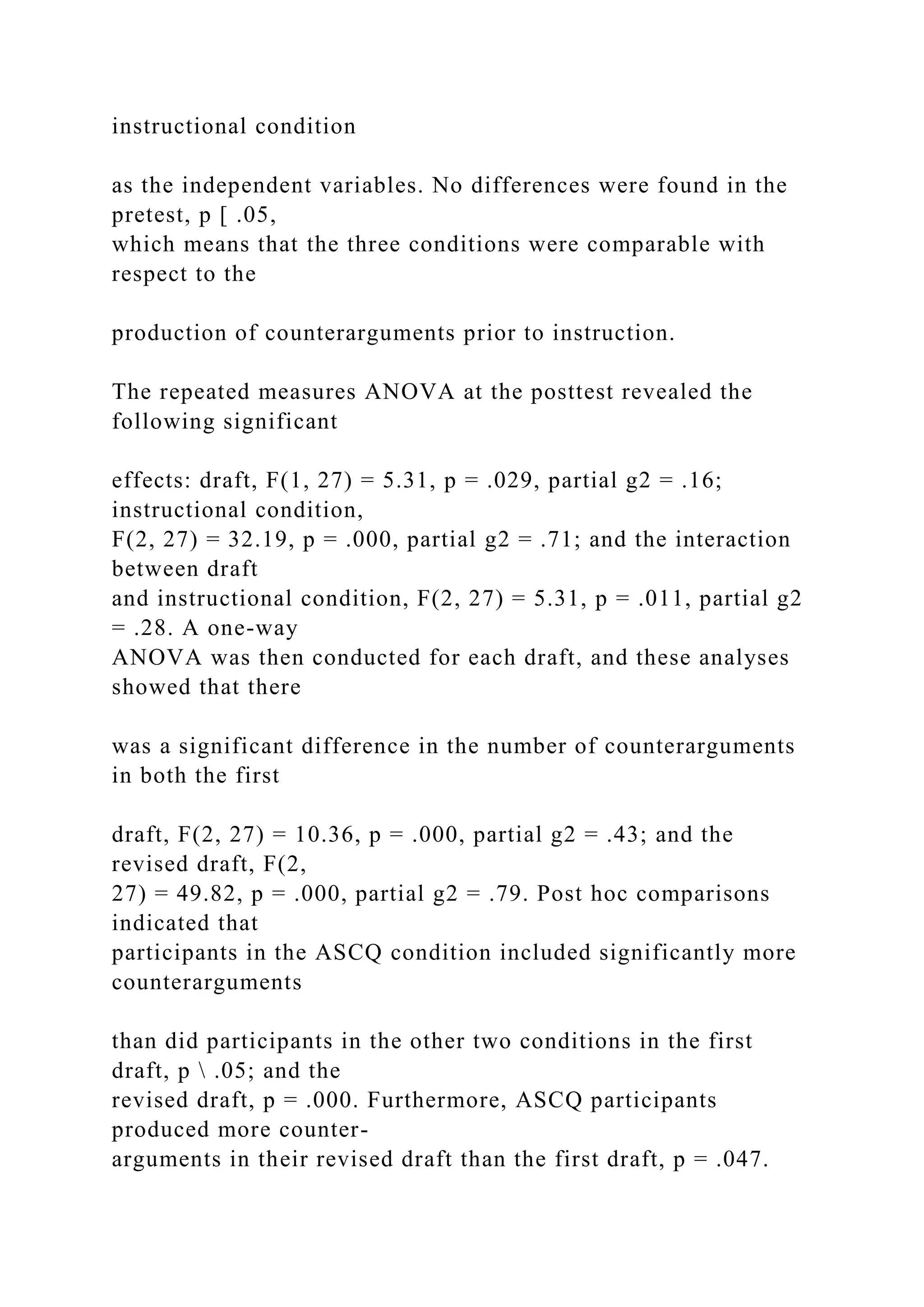 instructional condition
as the independent variables. No differences were found in the
pretest, p [ .05,
which means that the three conditions were comparable with
respect to the
production of counterarguments prior to instruction.
The repeated measures ANOVA at the posttest revealed the
following significant
effects: draft, F(1, 27) = 5.31, p = .029, partial g2 = .16;
instructional condition,
F(2, 27) = 32.19, p = .000, partial g2 = .71; and the interaction
between draft
and instructional condition, F(2, 27) = 5.31, p = .011, partial g2
= .28. A one-way
ANOVA was then conducted for each draft, and these analyses
showed that there
was a significant difference in the number of counterarguments
in both the first
draft, F(2, 27) = 10.36, p = .000, partial g2 = .43; and the
revised draft, F(2,
27) = 49.82, p = .000, partial g2 = .79. Post hoc comparisons
indicated that
participants in the ASCQ condition included significantly more
counterarguments
than did participants in the other two conditions in the first
draft, p  .05; and the
revised draft, p = .000. Furthermore, ASCQ participants
produced more counter-
arguments in their revised draft than the first draft, p = .047.
 