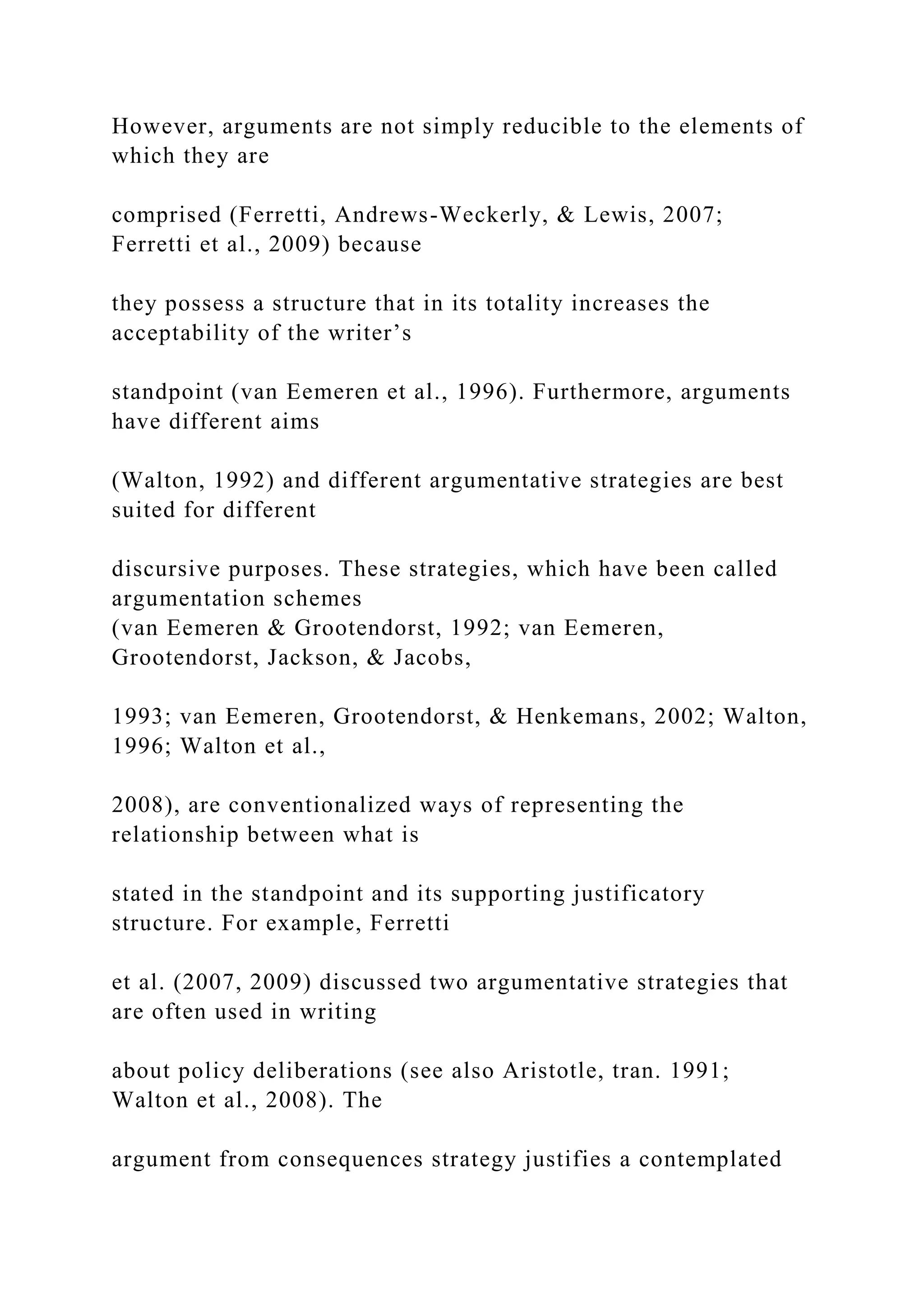 However, arguments are not simply reducible to the elements of
which they are
comprised (Ferretti, Andrews-Weckerly, & Lewis, 2007;
Ferretti et al., 2009) because
they possess a structure that in its totality increases the
acceptability of the writer’s
standpoint (van Eemeren et al., 1996). Furthermore, arguments
have different aims
(Walton, 1992) and different argumentative strategies are best
suited for different
discursive purposes. These strategies, which have been called
argumentation schemes
(van Eemeren & Grootendorst, 1992; van Eemeren,
Grootendorst, Jackson, & Jacobs,
1993; van Eemeren, Grootendorst, & Henkemans, 2002; Walton,
1996; Walton et al.,
2008), are conventionalized ways of representing the
relationship between what is
stated in the standpoint and its supporting justificatory
structure. For example, Ferretti
et al. (2007, 2009) discussed two argumentative strategies that
are often used in writing
about policy deliberations (see also Aristotle, tran. 1991;
Walton et al., 2008). The
argument from consequences strategy justifies a contemplated
 