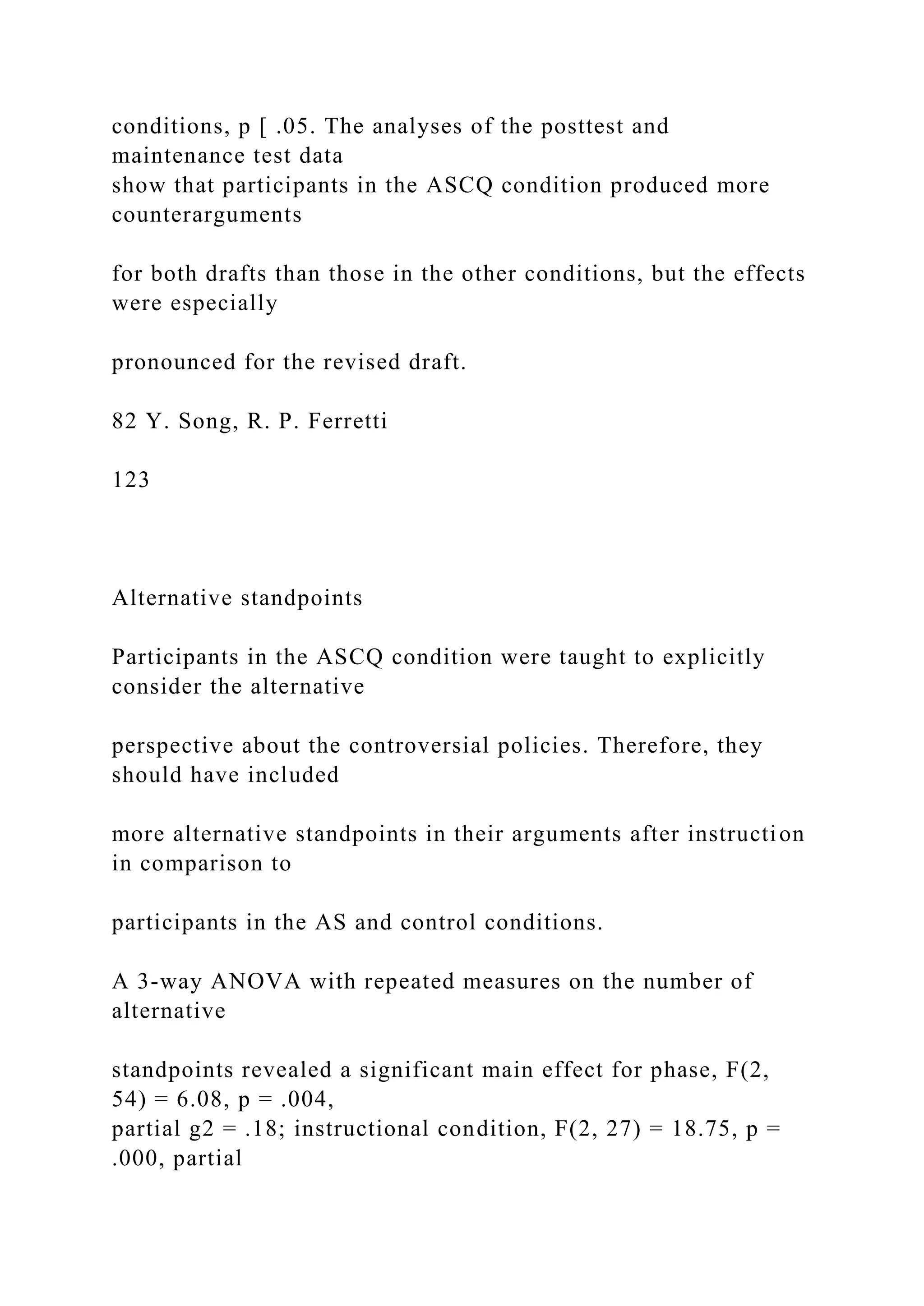 conditions, p [ .05. The analyses of the posttest and
maintenance test data
show that participants in the ASCQ condition produced more
counterarguments
for both drafts than those in the other conditions, but the effects
were especially
pronounced for the revised draft.
82 Y. Song, R. P. Ferretti
123
Alternative standpoints
Participants in the ASCQ condition were taught to explicitly
consider the alternative
perspective about the controversial policies. Therefore, they
should have included
more alternative standpoints in their arguments after instruction
in comparison to
participants in the AS and control conditions.
A 3-way ANOVA with repeated measures on the number of
alternative
standpoints revealed a significant main effect for phase, F(2,
54) = 6.08, p = .004,
partial g2 = .18; instructional condition, F(2, 27) = 18.75, p =
.000, partial
 