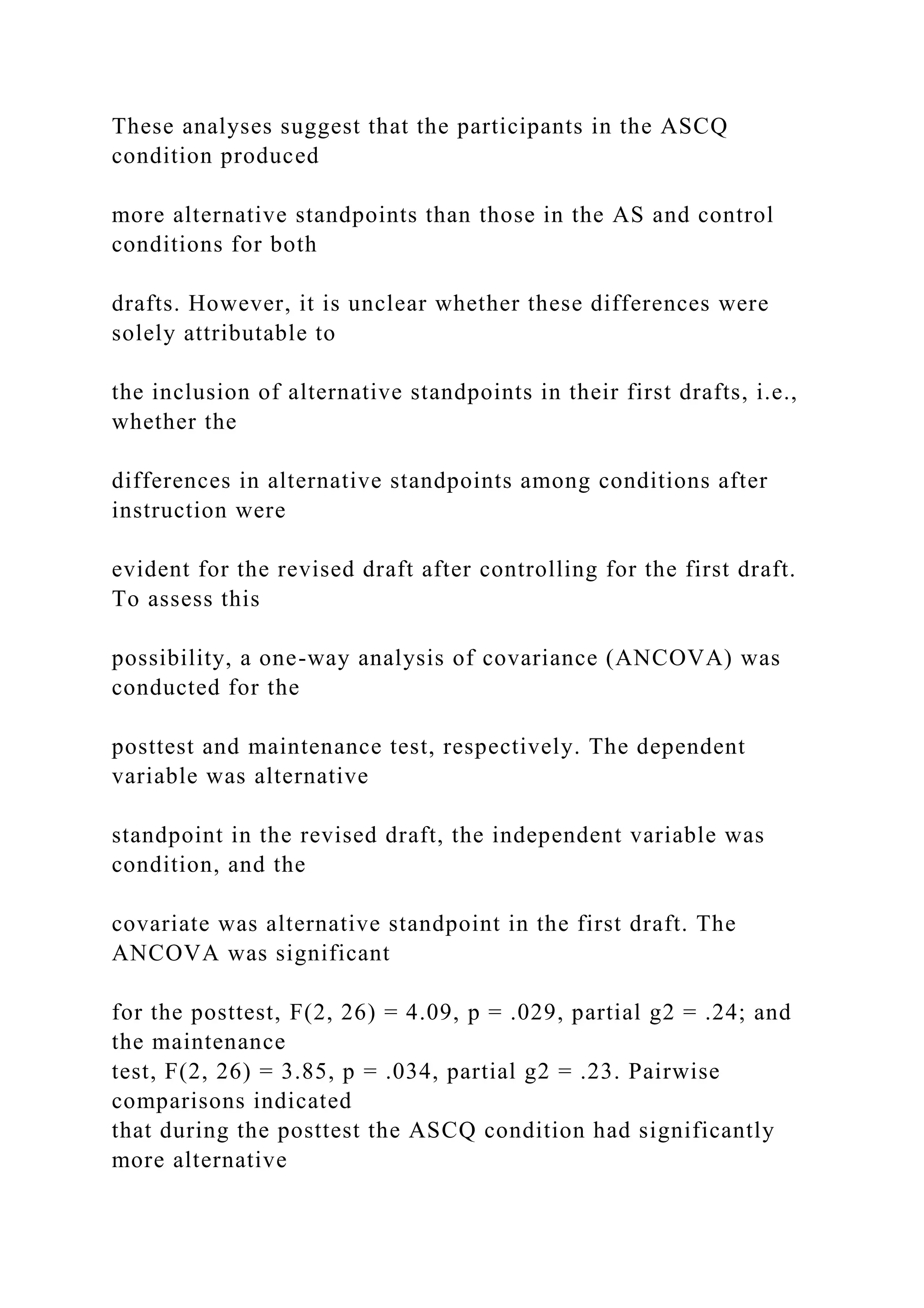 These analyses suggest that the participants in the ASCQ
condition produced
more alternative standpoints than those in the AS and control
conditions for both
drafts. However, it is unclear whether these differences were
solely attributable to
the inclusion of alternative standpoints in their first drafts, i.e.,
whether the
differences in alternative standpoints among conditions after
instruction were
evident for the revised draft after controlling for the first draft.
To assess this
possibility, a one-way analysis of covariance (ANCOVA) was
conducted for the
posttest and maintenance test, respectively. The dependent
variable was alternative
standpoint in the revised draft, the independent variable was
condition, and the
covariate was alternative standpoint in the first draft. The
ANCOVA was significant
for the posttest, F(2, 26) = 4.09, p = .029, partial g2 = .24; and
the maintenance
test, F(2, 26) = 3.85, p = .034, partial g2 = .23. Pairwise
comparisons indicated
that during the posttest the ASCQ condition had significantly
more alternative
 