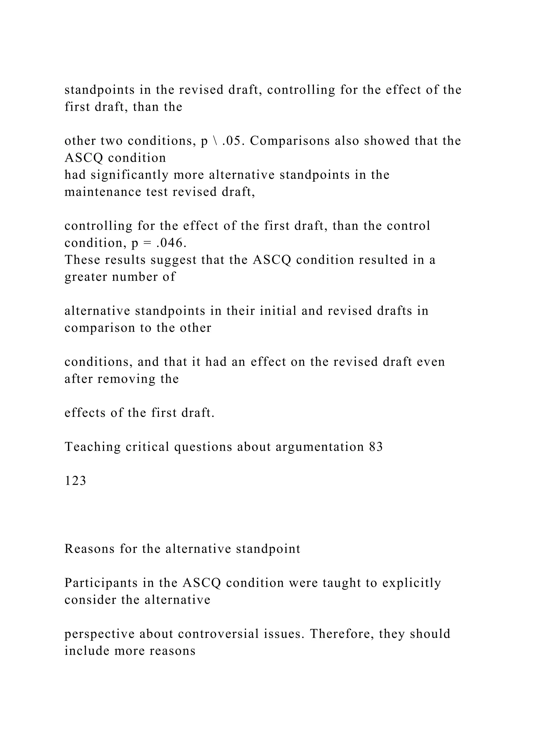 standpoints in the revised draft, controlling for the effect of the
first draft, than the
other two conditions, p  .05. Comparisons also showed that the
ASCQ condition
had significantly more alternative standpoints in the
maintenance test revised draft,
controlling for the effect of the first draft, than the control
condition, p = .046.
These results suggest that the ASCQ condition resulted in a
greater number of
alternative standpoints in their initial and revised drafts in
comparison to the other
conditions, and that it had an effect on the revised draft even
after removing the
effects of the first draft.
Teaching critical questions about argumentation 83
123
Reasons for the alternative standpoint
Participants in the ASCQ condition were taught to explicitly
consider the alternative
perspective about controversial issues. Therefore, they should
include more reasons
 