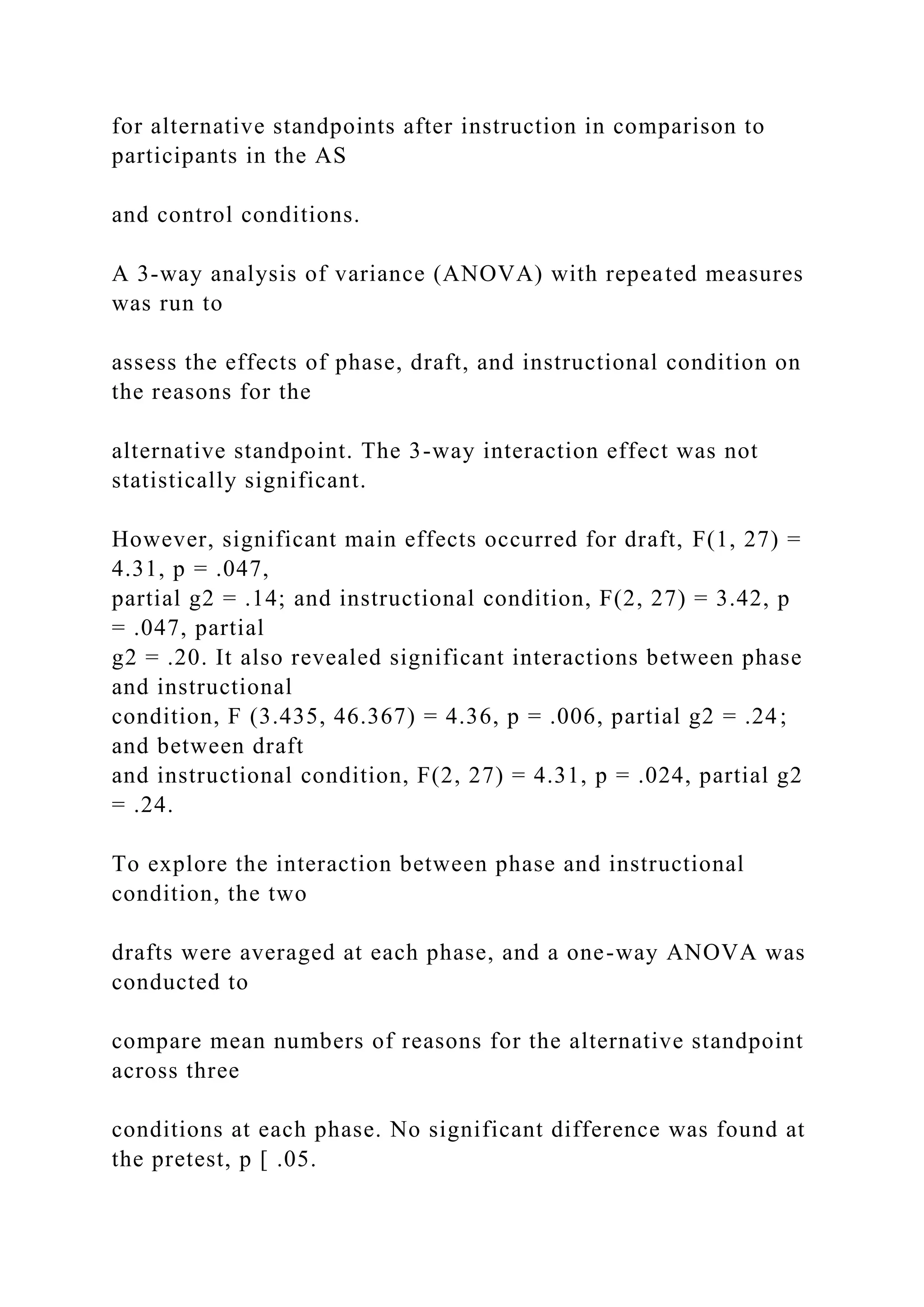 for alternative standpoints after instruction in comparison to
participants in the AS
and control conditions.
A 3-way analysis of variance (ANOVA) with repeated measures
was run to
assess the effects of phase, draft, and instructional condition on
the reasons for the
alternative standpoint. The 3-way interaction effect was not
statistically significant.
However, significant main effects occurred for draft, F(1, 27) =
4.31, p = .047,
partial g2 = .14; and instructional condition, F(2, 27) = 3.42, p
= .047, partial
g2 = .20. It also revealed significant interactions between phase
and instructional
condition, F (3.435, 46.367) = 4.36, p = .006, partial g2 = .24;
and between draft
and instructional condition, F(2, 27) = 4.31, p = .024, partial g2
= .24.
To explore the interaction between phase and instructional
condition, the two
drafts were averaged at each phase, and a one-way ANOVA was
conducted to
compare mean numbers of reasons for the alternative standpoint
across three
conditions at each phase. No significant difference was found at
the pretest, p [ .05.
 