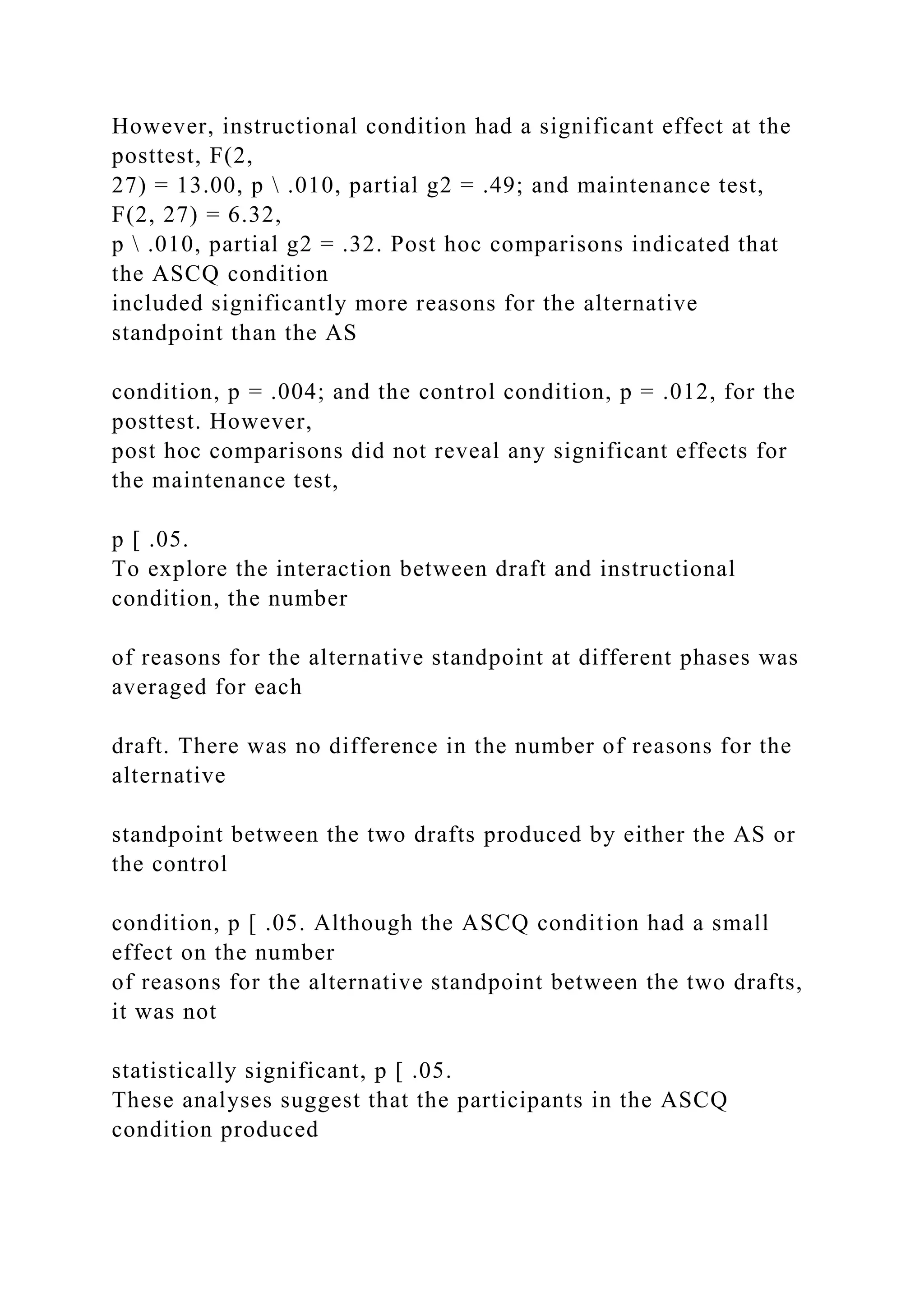 However, instructional condition had a significant effect at the
posttest, F(2,
27) = 13.00, p  .010, partial g2 = .49; and maintenance test,
F(2, 27) = 6.32,
p  .010, partial g2 = .32. Post hoc comparisons indicated that
the ASCQ condition
included significantly more reasons for the alternative
standpoint than the AS
condition, p = .004; and the control condition, p = .012, for the
posttest. However,
post hoc comparisons did not reveal any significant effects for
the maintenance test,
p [ .05.
To explore the interaction between draft and instructional
condition, the number
of reasons for the alternative standpoint at different phases was
averaged for each
draft. There was no difference in the number of reasons for the
alternative
standpoint between the two drafts produced by either the AS or
the control
condition, p [ .05. Although the ASCQ condition had a small
effect on the number
of reasons for the alternative standpoint between the two drafts,
it was not
statistically significant, p [ .05.
These analyses suggest that the participants in the ASCQ
condition produced
 