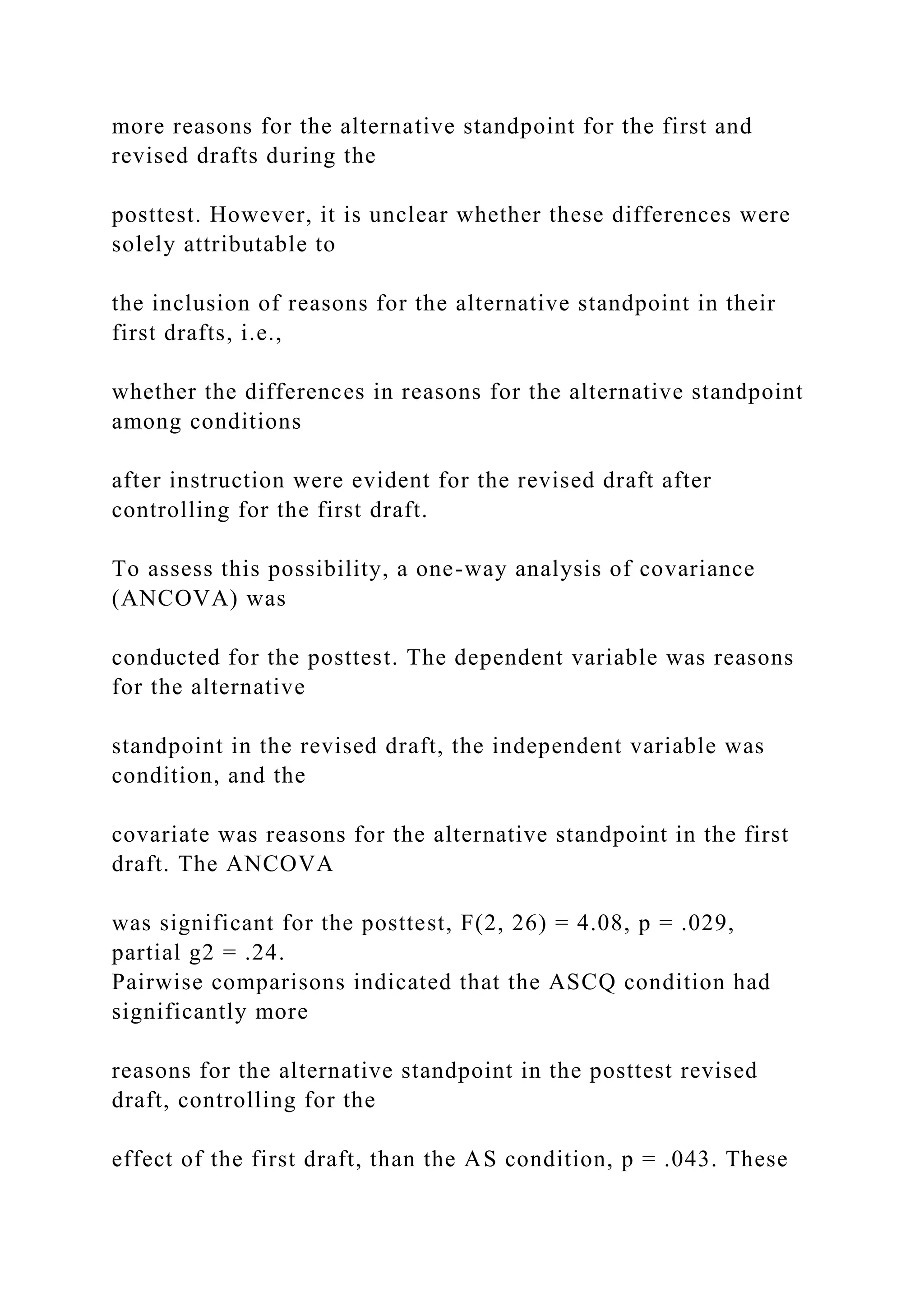 more reasons for the alternative standpoint for the first and
revised drafts during the
posttest. However, it is unclear whether these differences were
solely attributable to
the inclusion of reasons for the alternative standpoint in their
first drafts, i.e.,
whether the differences in reasons for the alternative standpoint
among conditions
after instruction were evident for the revised draft after
controlling for the first draft.
To assess this possibility, a one-way analysis of covariance
(ANCOVA) was
conducted for the posttest. The dependent variable was reasons
for the alternative
standpoint in the revised draft, the independent variable was
condition, and the
covariate was reasons for the alternative standpoint in the first
draft. The ANCOVA
was significant for the posttest, F(2, 26) = 4.08, p = .029,
partial g2 = .24.
Pairwise comparisons indicated that the ASCQ condition had
significantly more
reasons for the alternative standpoint in the posttest revised
draft, controlling for the
effect of the first draft, than the AS condition, p = .043. These
 