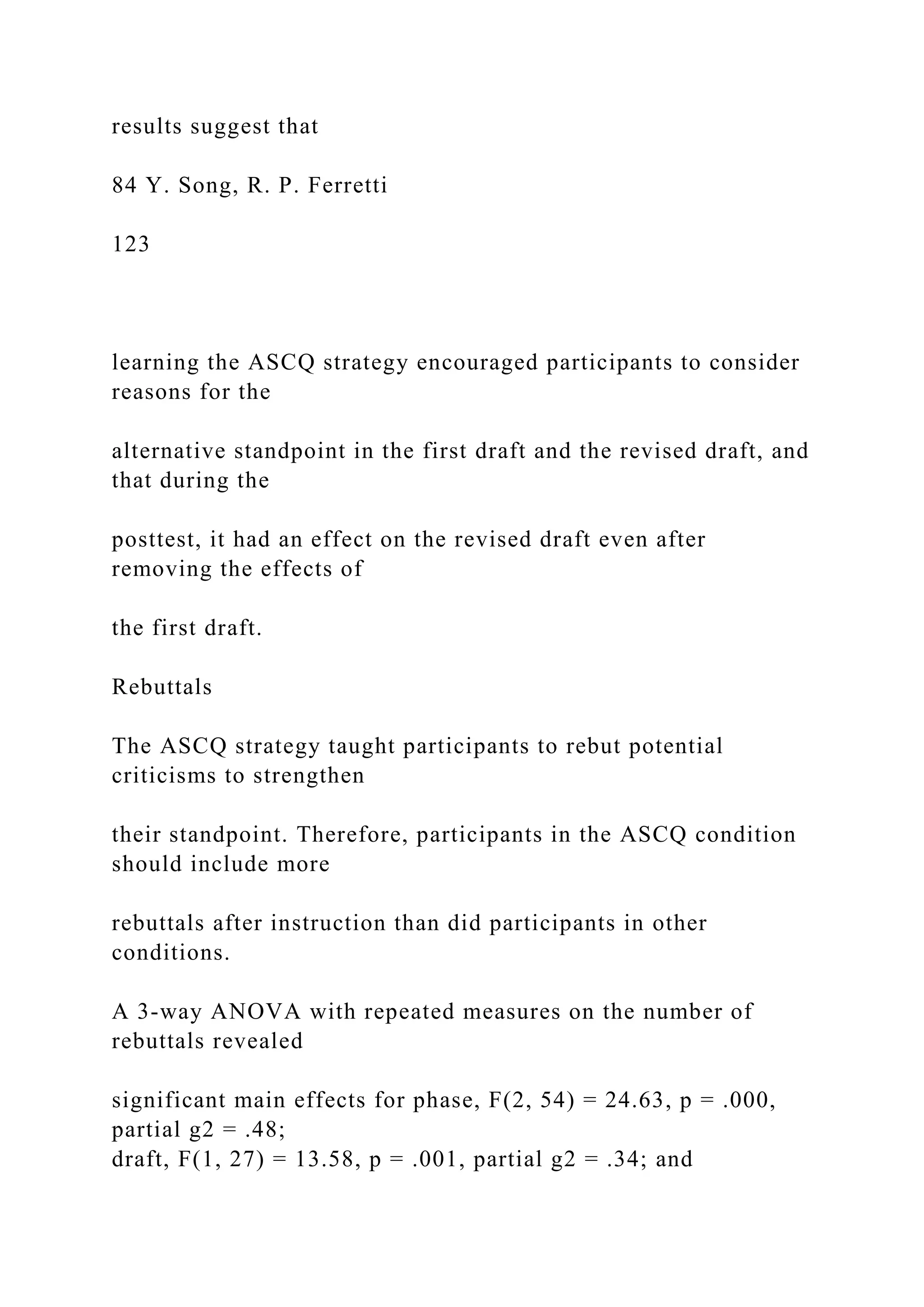 results suggest that
84 Y. Song, R. P. Ferretti
123
learning the ASCQ strategy encouraged participants to consider
reasons for the
alternative standpoint in the first draft and the revised draft, and
that during the
posttest, it had an effect on the revised draft even after
removing the effects of
the first draft.
Rebuttals
The ASCQ strategy taught participants to rebut potential
criticisms to strengthen
their standpoint. Therefore, participants in the ASCQ condition
should include more
rebuttals after instruction than did participants in other
conditions.
A 3-way ANOVA with repeated measures on the number of
rebuttals revealed
significant main effects for phase, F(2, 54) = 24.63, p = .000,
partial g2 = .48;
draft, F(1, 27) = 13.58, p = .001, partial g2 = .34; and
 
