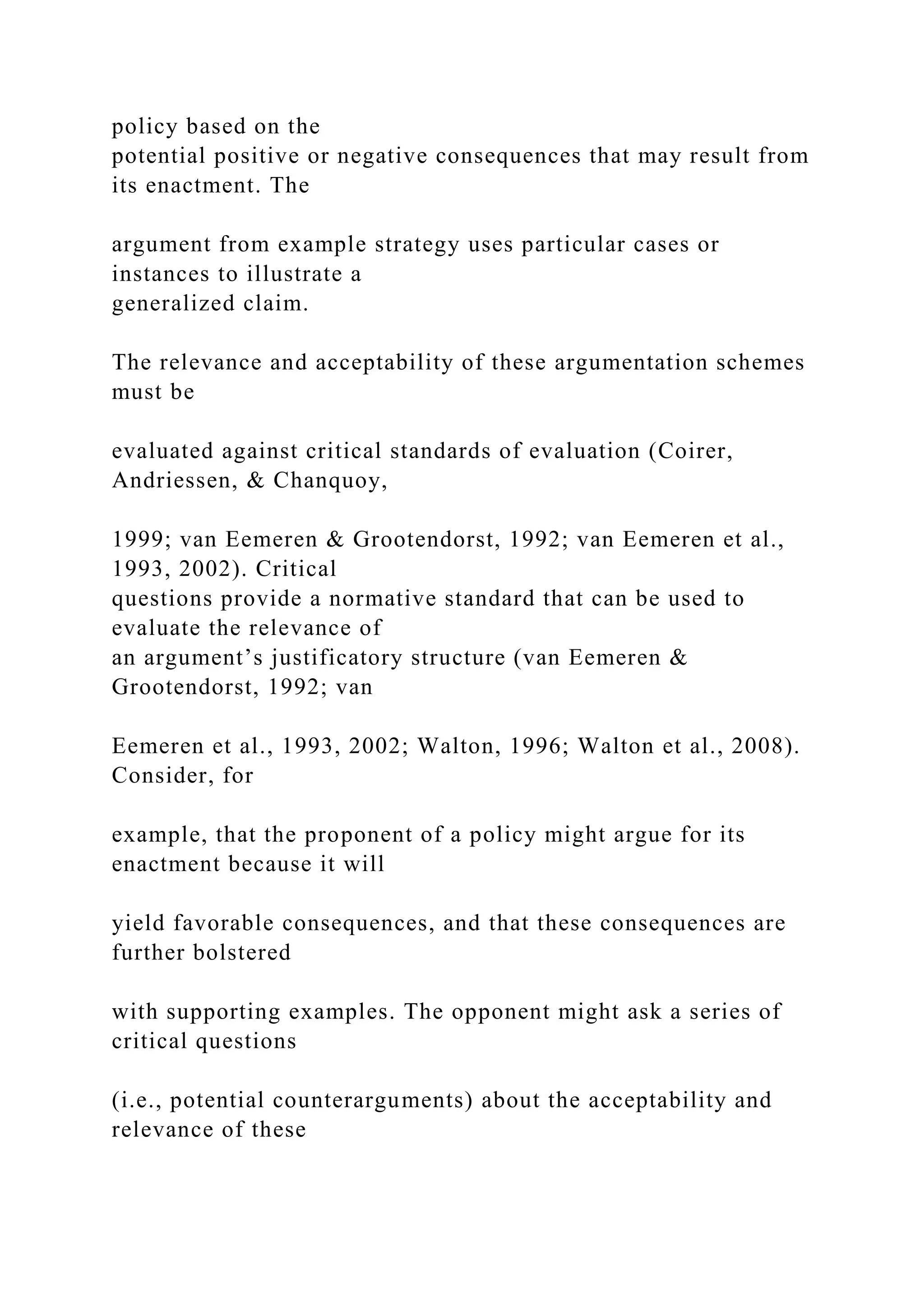policy based on the
potential positive or negative consequences that may result from
its enactment. The
argument from example strategy uses particular cases or
instances to illustrate a
generalized claim.
The relevance and acceptability of these argumentation schemes
must be
evaluated against critical standards of evaluation (Coirer,
Andriessen, & Chanquoy,
1999; van Eemeren & Grootendorst, 1992; van Eemeren et al.,
1993, 2002). Critical
questions provide a normative standard that can be used to
evaluate the relevance of
an argument’s justificatory structure (van Eemeren &
Grootendorst, 1992; van
Eemeren et al., 1993, 2002; Walton, 1996; Walton et al., 2008).
Consider, for
example, that the proponent of a policy might argue for its
enactment because it will
yield favorable consequences, and that these consequences are
further bolstered
with supporting examples. The opponent might ask a series of
critical questions
(i.e., potential counterarguments) about the acceptability and
relevance of these
 