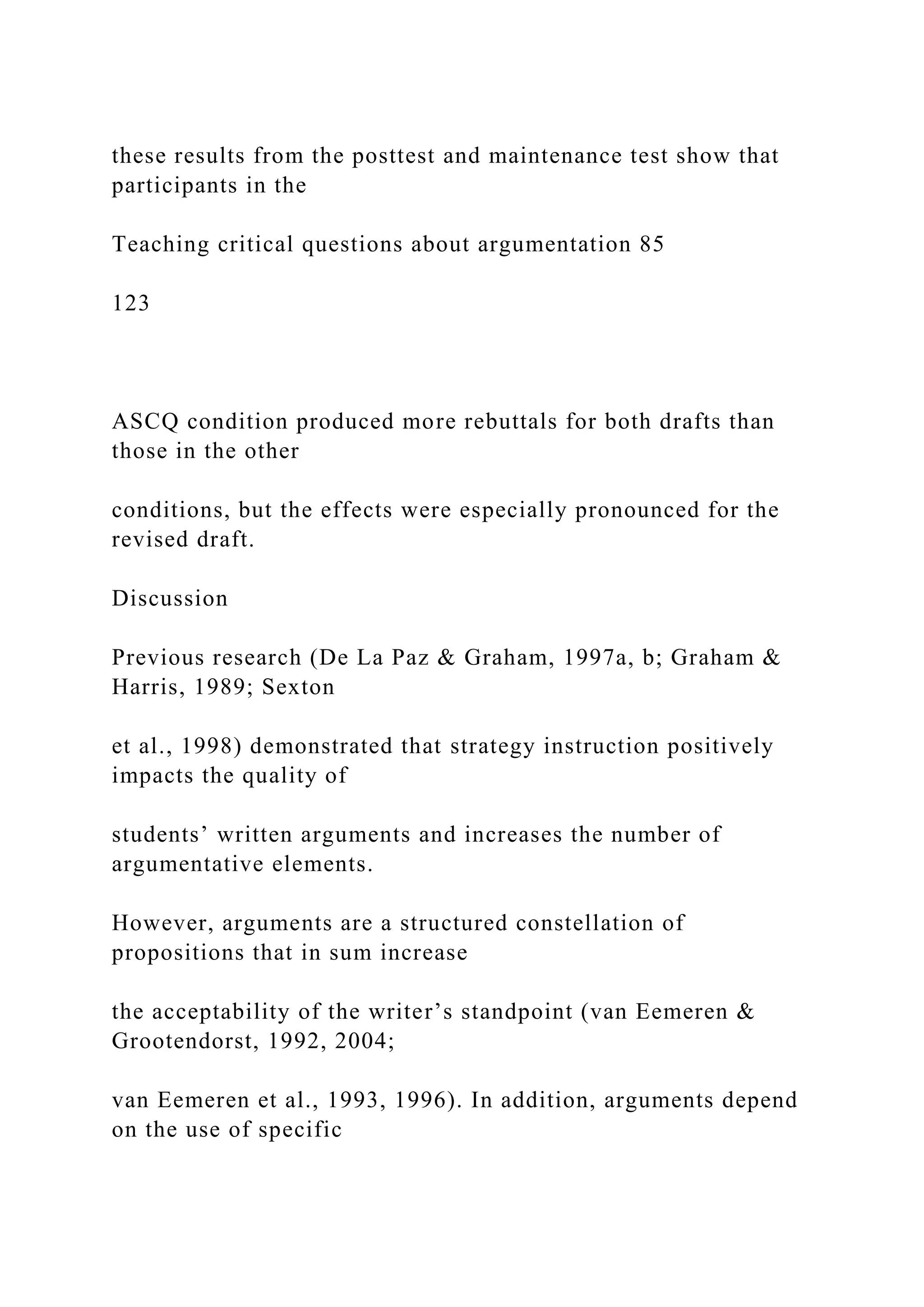 these results from the posttest and maintenance test show that
participants in the
Teaching critical questions about argumentation 85
123
ASCQ condition produced more rebuttals for both drafts than
those in the other
conditions, but the effects were especially pronounced for the
revised draft.
Discussion
Previous research (De La Paz & Graham, 1997a, b; Graham &
Harris, 1989; Sexton
et al., 1998) demonstrated that strategy instruction positively
impacts the quality of
students’ written arguments and increases the number of
argumentative elements.
However, arguments are a structured constellation of
propositions that in sum increase
the acceptability of the writer’s standpoint (van Eemeren &
Grootendorst, 1992, 2004;
van Eemeren et al., 1993, 1996). In addition, arguments depend
on the use of specific
 
