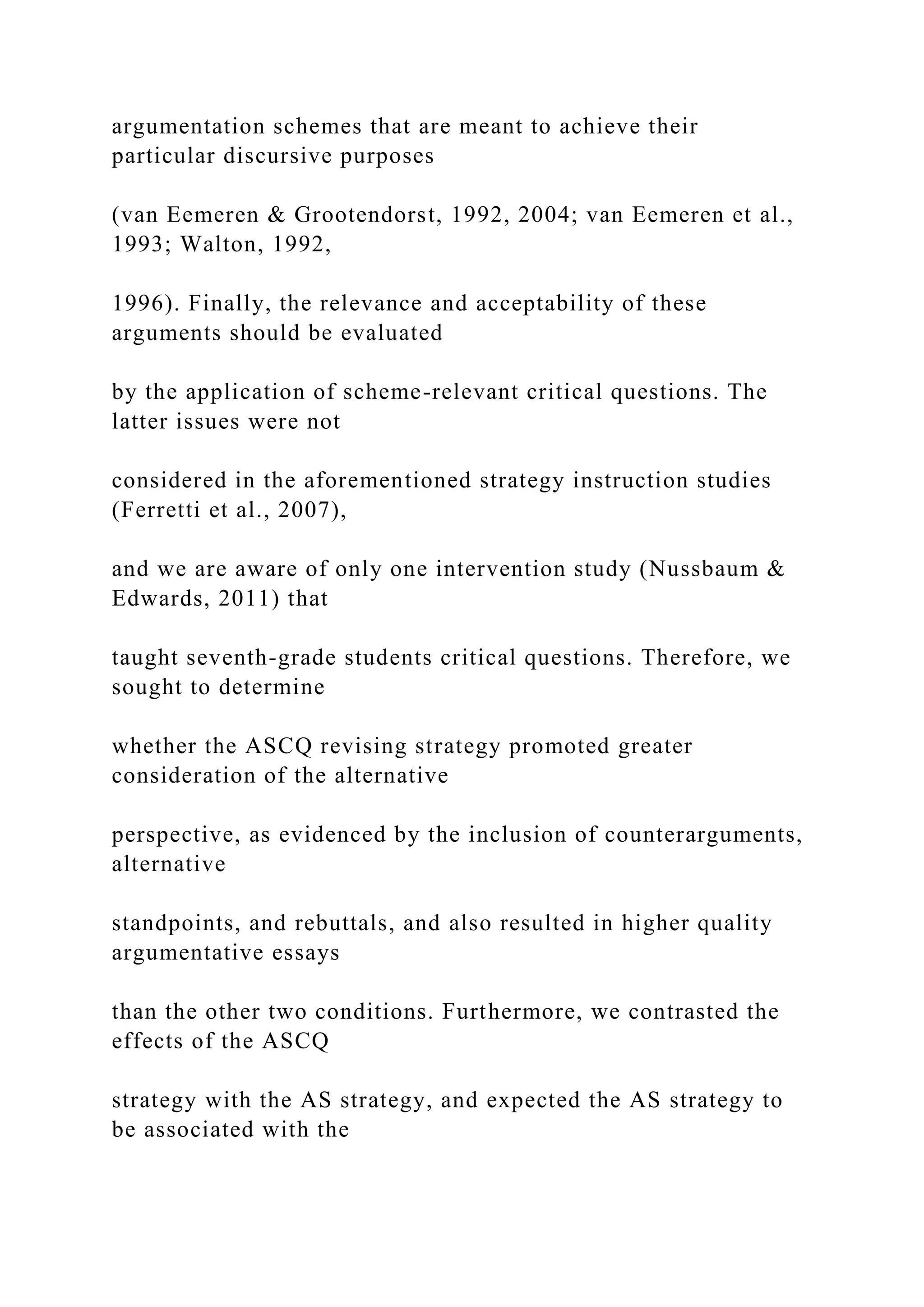 argumentation schemes that are meant to achieve their
particular discursive purposes
(van Eemeren & Grootendorst, 1992, 2004; van Eemeren et al.,
1993; Walton, 1992,
1996). Finally, the relevance and acceptability of these
arguments should be evaluated
by the application of scheme-relevant critical questions. The
latter issues were not
considered in the aforementioned strategy instruction studies
(Ferretti et al., 2007),
and we are aware of only one intervention study (Nussbaum &
Edwards, 2011) that
taught seventh-grade students critical questions. Therefore, we
sought to determine
whether the ASCQ revising strategy promoted greater
consideration of the alternative
perspective, as evidenced by the inclusion of counterarguments,
alternative
standpoints, and rebuttals, and also resulted in higher quality
argumentative essays
than the other two conditions. Furthermore, we contrasted the
effects of the ASCQ
strategy with the AS strategy, and expected the AS strategy to
be associated with the
 