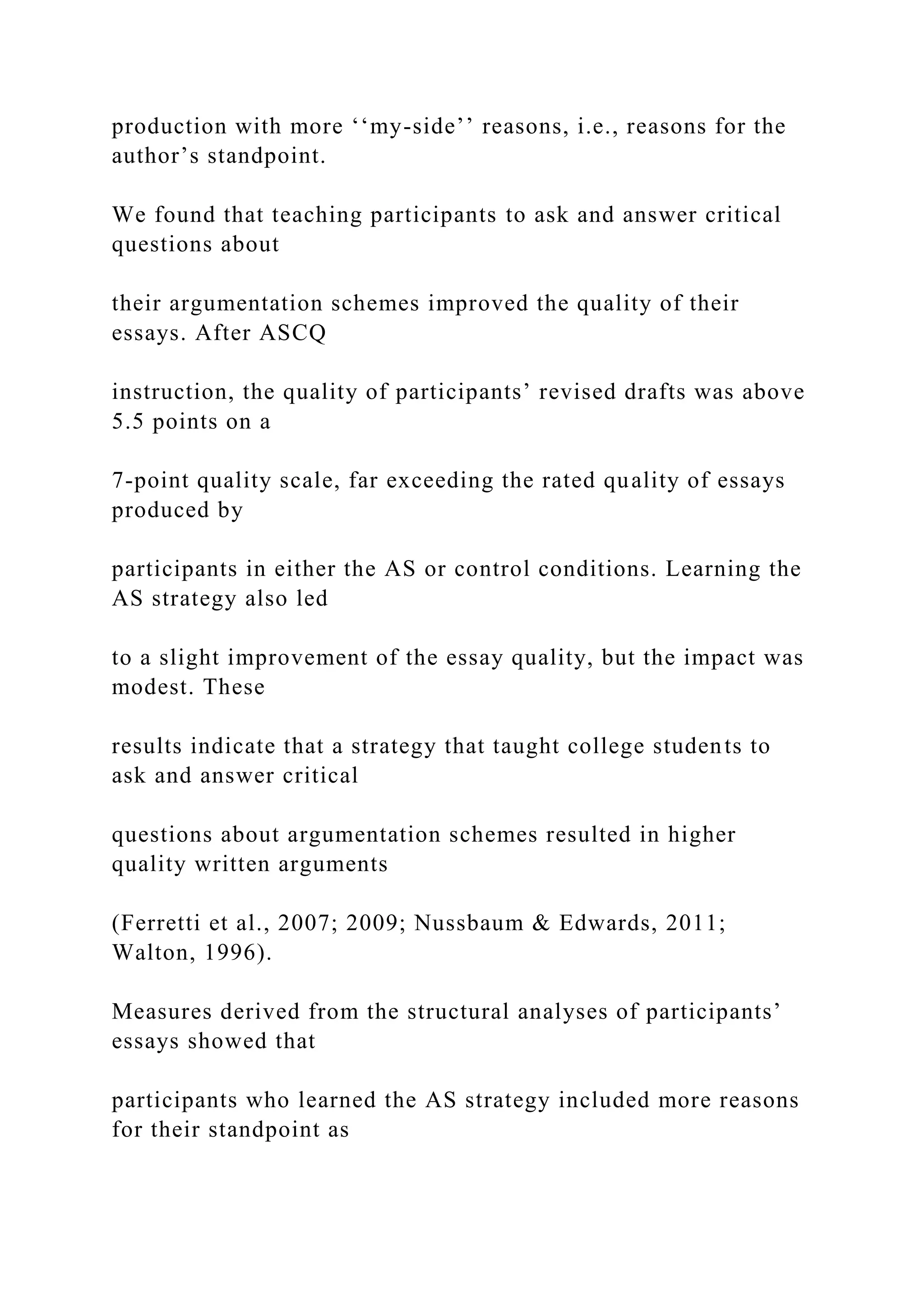 production with more ‘‘my-side’’ reasons, i.e., reasons for the
author’s standpoint.
We found that teaching participants to ask and answer critical
questions about
their argumentation schemes improved the quality of their
essays. After ASCQ
instruction, the quality of participants’ revised drafts was above
5.5 points on a
7-point quality scale, far exceeding the rated quality of essays
produced by
participants in either the AS or control conditions. Learning the
AS strategy also led
to a slight improvement of the essay quality, but the impact was
modest. These
results indicate that a strategy that taught college students to
ask and answer critical
questions about argumentation schemes resulted in higher
quality written arguments
(Ferretti et al., 2007; 2009; Nussbaum & Edwards, 2011;
Walton, 1996).
Measures derived from the structural analyses of participants’
essays showed that
participants who learned the AS strategy included more reasons
for their standpoint as
 