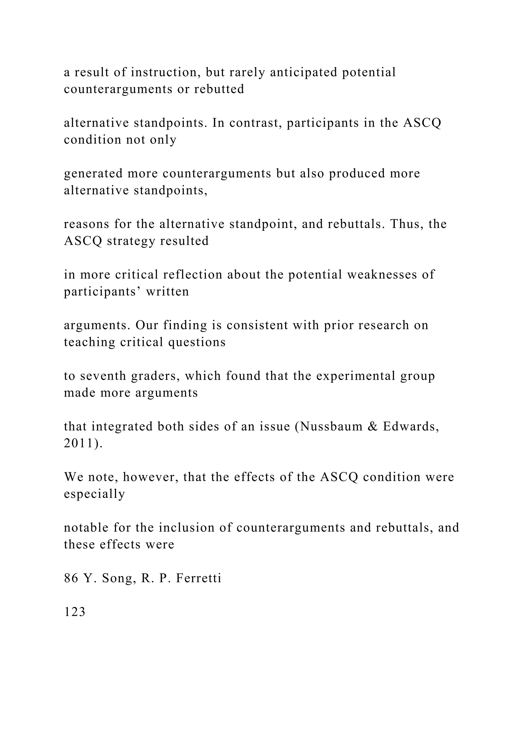 a result of instruction, but rarely anticipated potential
counterarguments or rebutted
alternative standpoints. In contrast, participants in the ASCQ
condition not only
generated more counterarguments but also produced more
alternative standpoints,
reasons for the alternative standpoint, and rebuttals. Thus, the
ASCQ strategy resulted
in more critical reflection about the potential weaknesses of
participants’ written
arguments. Our finding is consistent with prior research on
teaching critical questions
to seventh graders, which found that the experimental group
made more arguments
that integrated both sides of an issue (Nussbaum & Edwards,
2011).
We note, however, that the effects of the ASCQ condition were
especially
notable for the inclusion of counterarguments and rebuttals, and
these effects were
86 Y. Song, R. P. Ferretti
123
 