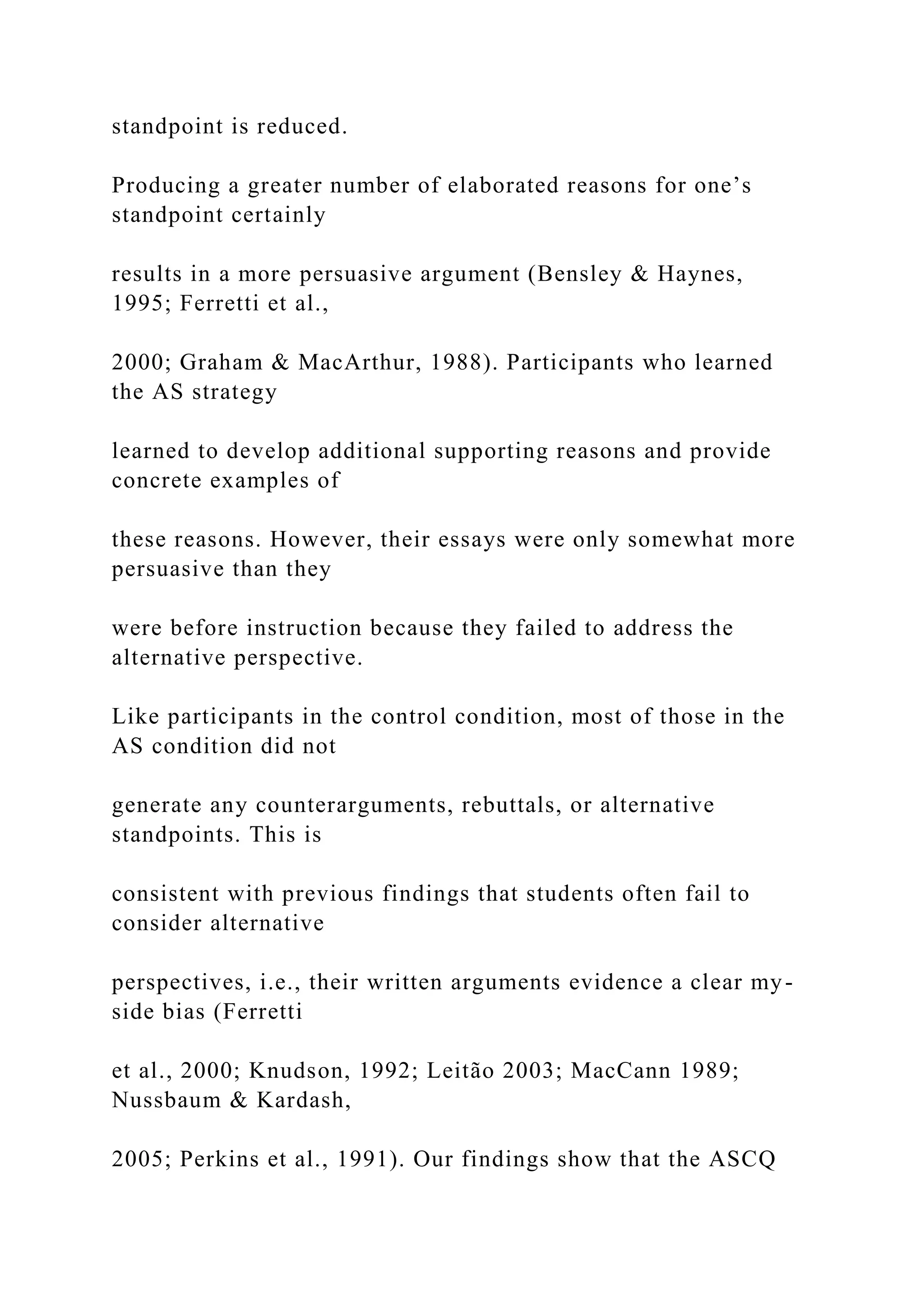 standpoint is reduced.
Producing a greater number of elaborated reasons for one’s
standpoint certainly
results in a more persuasive argument (Bensley & Haynes,
1995; Ferretti et al.,
2000; Graham & MacArthur, 1988). Participants who learned
the AS strategy
learned to develop additional supporting reasons and provide
concrete examples of
these reasons. However, their essays were only somewhat more
persuasive than they
were before instruction because they failed to address the
alternative perspective.
Like participants in the control condition, most of those in the
AS condition did not
generate any counterarguments, rebuttals, or alternative
standpoints. This is
consistent with previous findings that students often fail to
consider alternative
perspectives, i.e., their written arguments evidence a clear my-
side bias (Ferretti
et al., 2000; Knudson, 1992; Leitão 2003; MacCann 1989;
Nussbaum & Kardash,
2005; Perkins et al., 1991). Our findings show that the ASCQ
 
