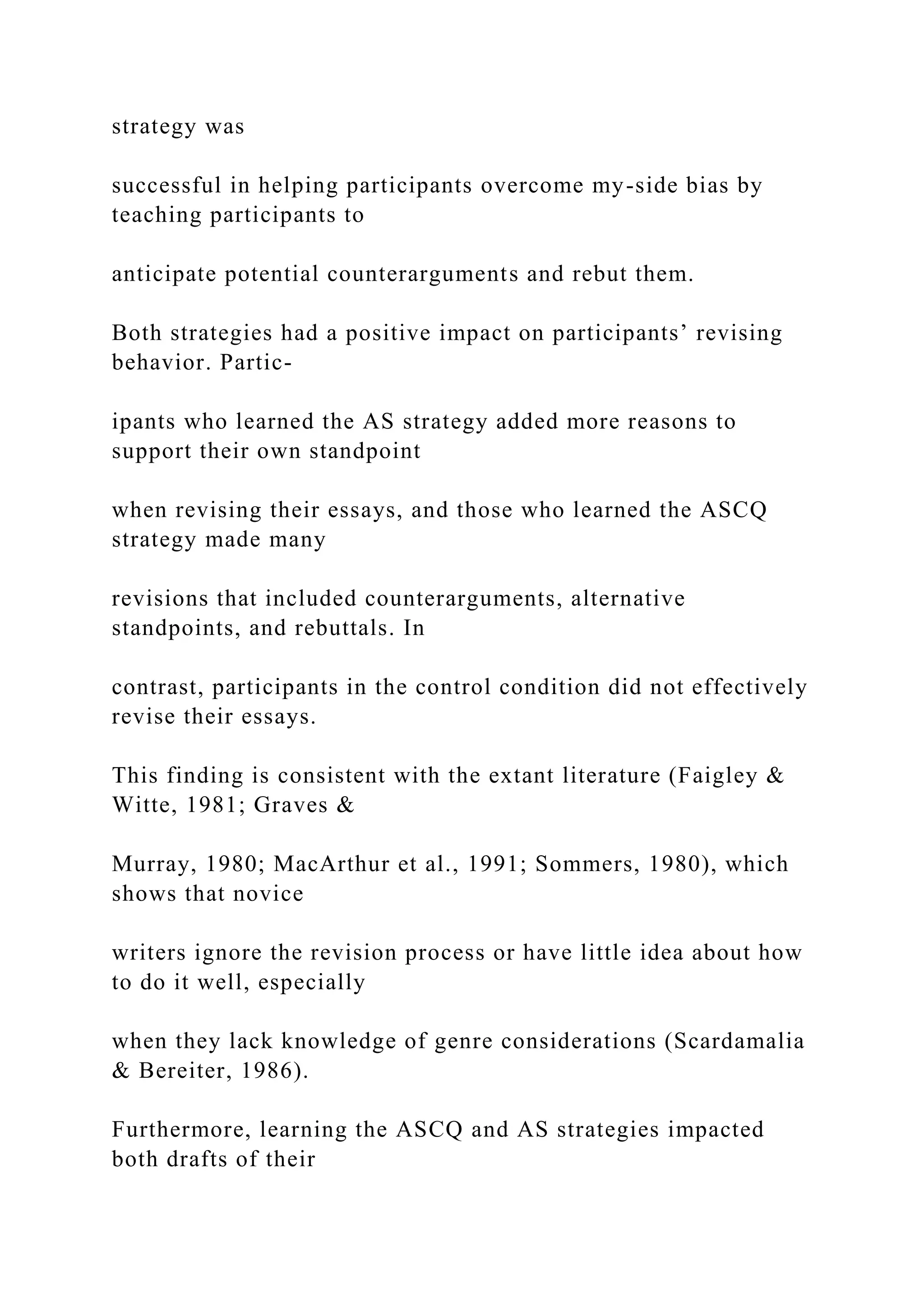 strategy was
successful in helping participants overcome my-side bias by
teaching participants to
anticipate potential counterarguments and rebut them.
Both strategies had a positive impact on participants’ revising
behavior. Partic-
ipants who learned the AS strategy added more reasons to
support their own standpoint
when revising their essays, and those who learned the ASCQ
strategy made many
revisions that included counterarguments, alternative
standpoints, and rebuttals. In
contrast, participants in the control condition did not effectively
revise their essays.
This finding is consistent with the extant literature (Faigley &
Witte, 1981; Graves &
Murray, 1980; MacArthur et al., 1991; Sommers, 1980), which
shows that novice
writers ignore the revision process or have little idea about how
to do it well, especially
when they lack knowledge of genre considerations (Scardamalia
& Bereiter, 1986).
Furthermore, learning the ASCQ and AS strategies impacted
both drafts of their
 