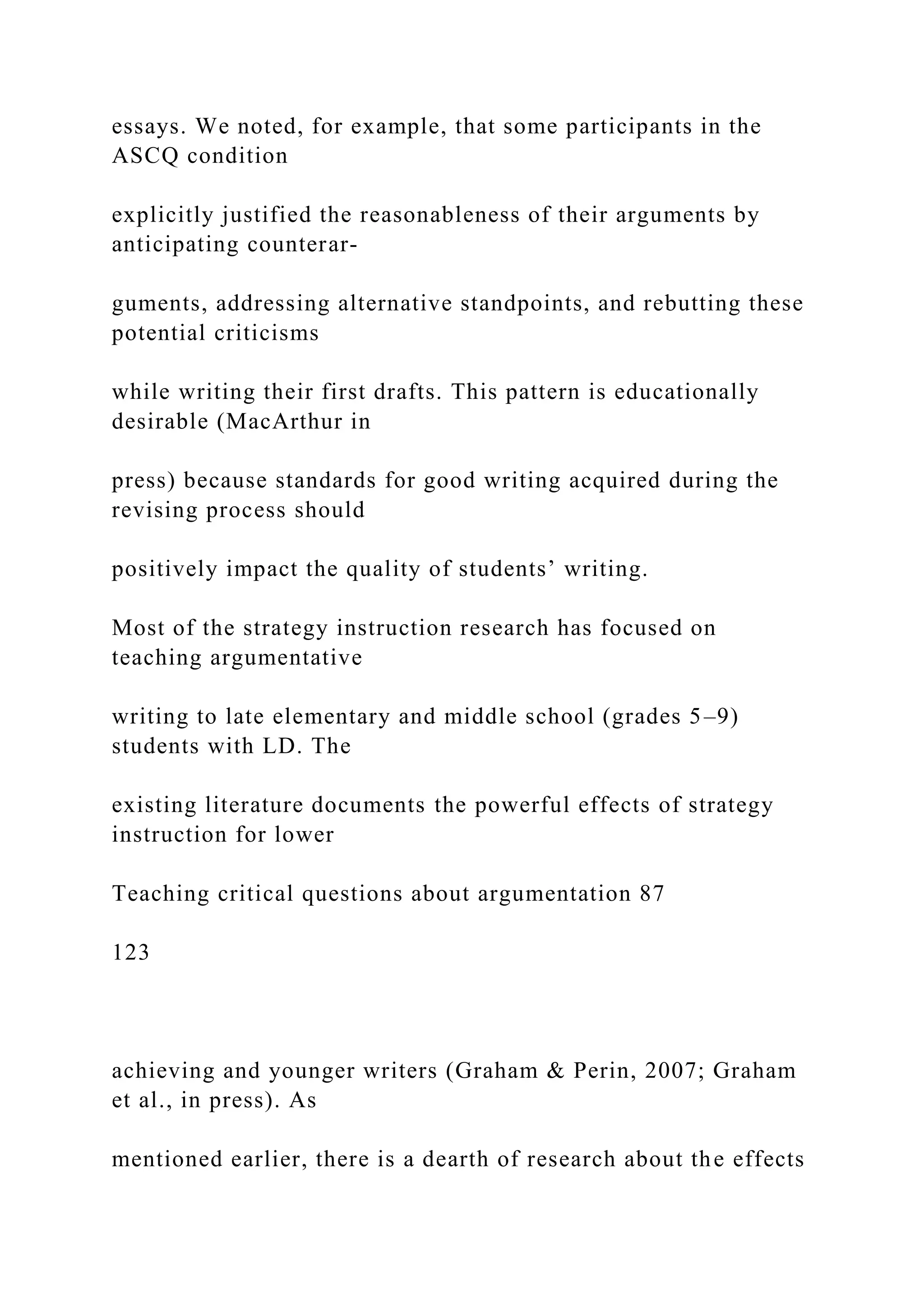 essays. We noted, for example, that some participants in the
ASCQ condition
explicitly justified the reasonableness of their arguments by
anticipating counterar-
guments, addressing alternative standpoints, and rebutting these
potential criticisms
while writing their first drafts. This pattern is educationally
desirable (MacArthur in
press) because standards for good writing acquired during the
revising process should
positively impact the quality of students’ writing.
Most of the strategy instruction research has focused on
teaching argumentative
writing to late elementary and middle school (grades 5–9)
students with LD. The
existing literature documents the powerful effects of strategy
instruction for lower
Teaching critical questions about argumentation 87
123
achieving and younger writers (Graham & Perin, 2007; Graham
et al., in press). As
mentioned earlier, there is a dearth of research about the effects
 