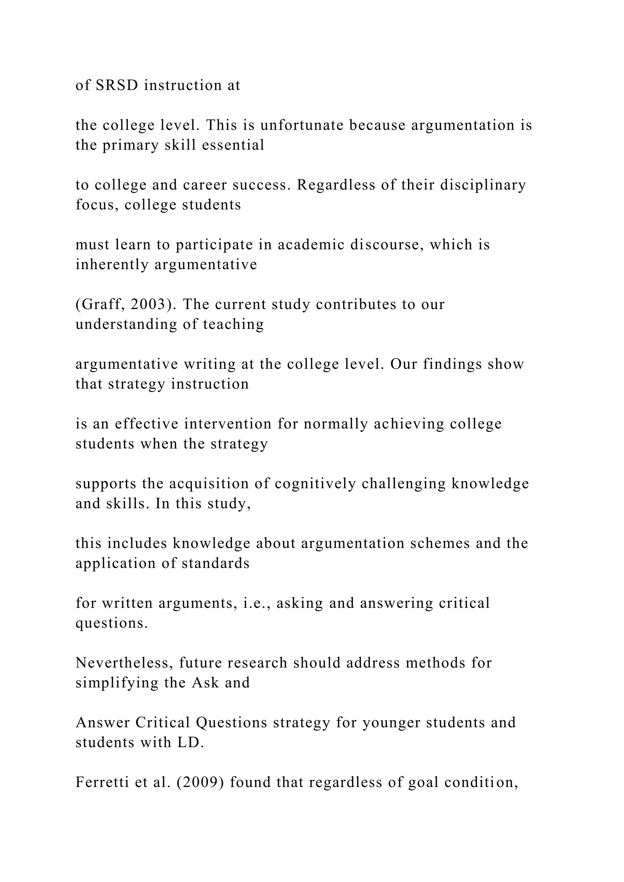 of SRSD instruction at
the college level. This is unfortunate because argumentation is
the primary skill essential
to college and career success. Regardless of their disciplinary
focus, college students
must learn to participate in academic discourse, which is
inherently argumentative
(Graff, 2003). The current study contributes to our
understanding of teaching
argumentative writing at the college level. Our findings show
that strategy instruction
is an effective intervention for normally achieving college
students when the strategy
supports the acquisition of cognitively challenging knowledge
and skills. In this study,
this includes knowledge about argumentation schemes and the
application of standards
for written arguments, i.e., asking and answering critical
questions.
Nevertheless, future research should address methods for
simplifying the Ask and
Answer Critical Questions strategy for younger students and
students with LD.
Ferretti et al. (2009) found that regardless of goal condition,
 