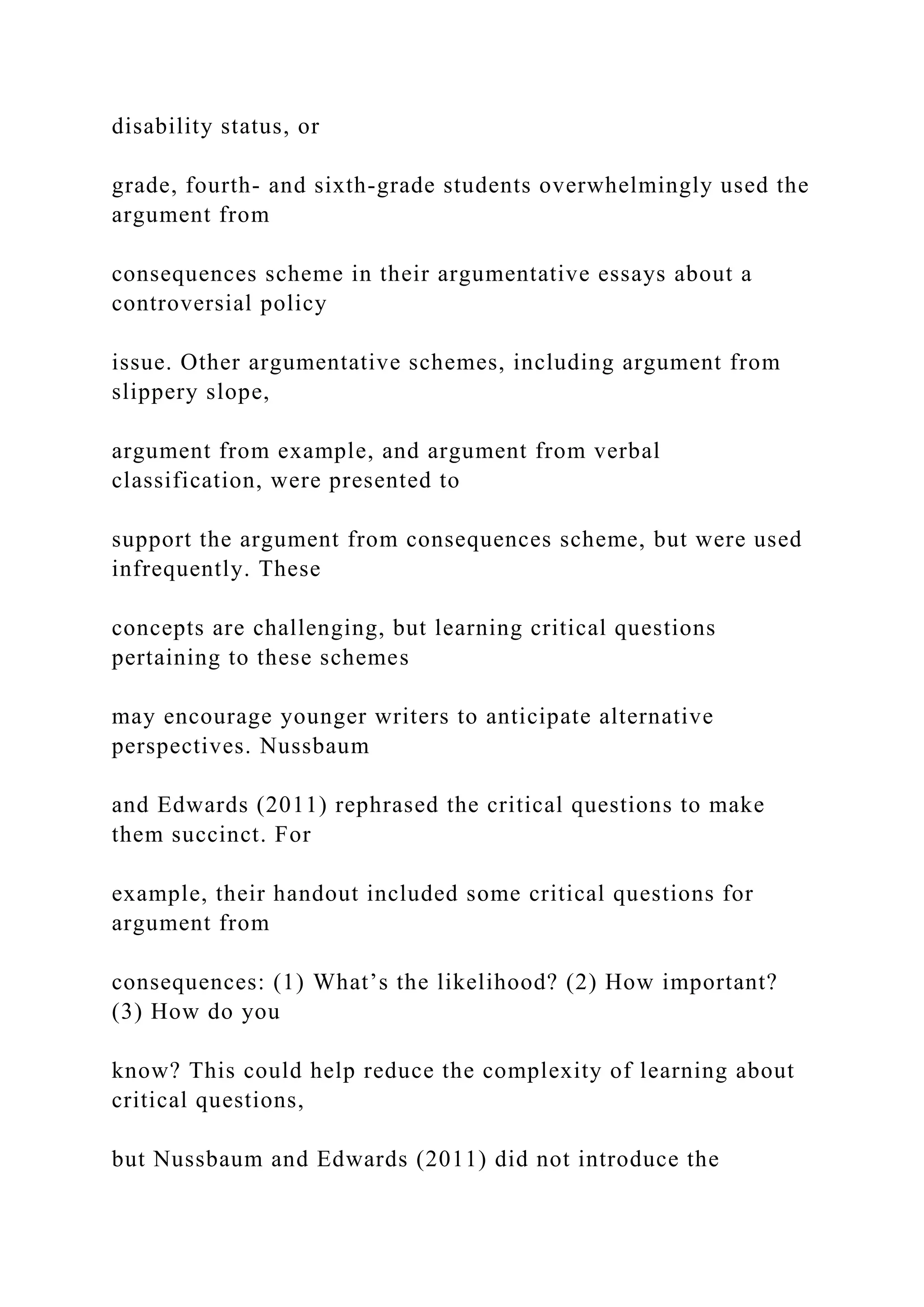 disability status, or
grade, fourth- and sixth-grade students overwhelmingly used the
argument from
consequences scheme in their argumentative essays about a
controversial policy
issue. Other argumentative schemes, including argument from
slippery slope,
argument from example, and argument from verbal
classification, were presented to
support the argument from consequences scheme, but were used
infrequently. These
concepts are challenging, but learning critical questions
pertaining to these schemes
may encourage younger writers to anticipate alternative
perspectives. Nussbaum
and Edwards (2011) rephrased the critical questions to make
them succinct. For
example, their handout included some critical questions for
argument from
consequences: (1) What’s the likelihood? (2) How important?
(3) How do you
know? This could help reduce the complexity of learning about
critical questions,
but Nussbaum and Edwards (2011) did not introduce the
 