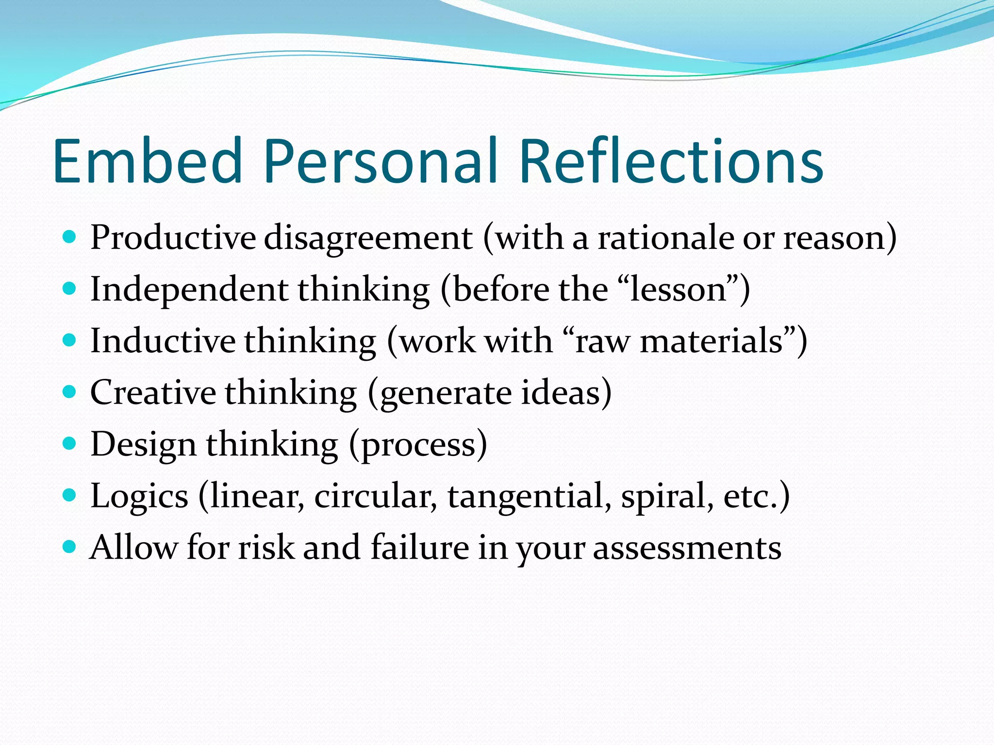 Embed Personal Reflections
 Productive disagreement (with a rationale or reason)
 Independent thinking (before the “lesson”)
 Inductive thinking (work with “raw materials”)
 Creative thinking (generate ideas)

 Design thinking (process)
 Logics (linear, circular, tangential, spiral, etc.)
 Allow for risk and failure in your assessments

 