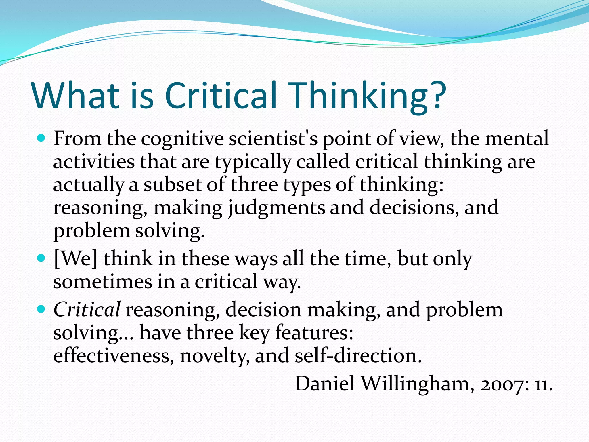 What is Critical Thinking?
 From the cognitive scientist's point of view, the mental

activities that are typically called critical thinking are
actually a subset of three types of thinking:
reasoning, making judgments and decisions, and
problem solving.
 [We] think in these ways all the time, but only
sometimes in a critical way.
 Critical reasoning, decision making, and problem
solving... have three key features:
effectiveness, novelty, and self-direction.
Daniel Willingham, 2007: 11.

 