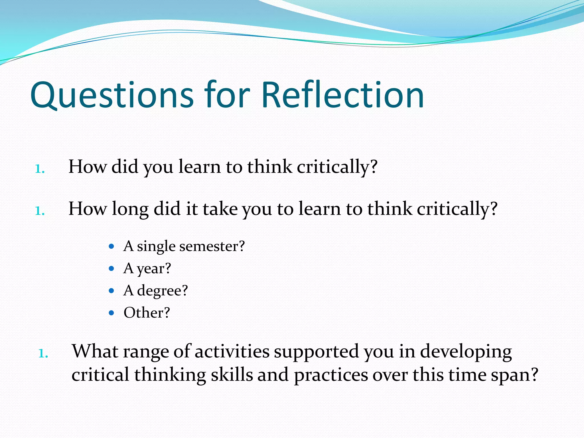 Questions for Reflection
1.

How did you learn to think critically?

1.

How long did it take you to learn to think critically?
 A single semester?
 A year?
 A degree?
 Other?

1.

What range of activities supported you in developing
critical thinking skills and practices over this time span?

 