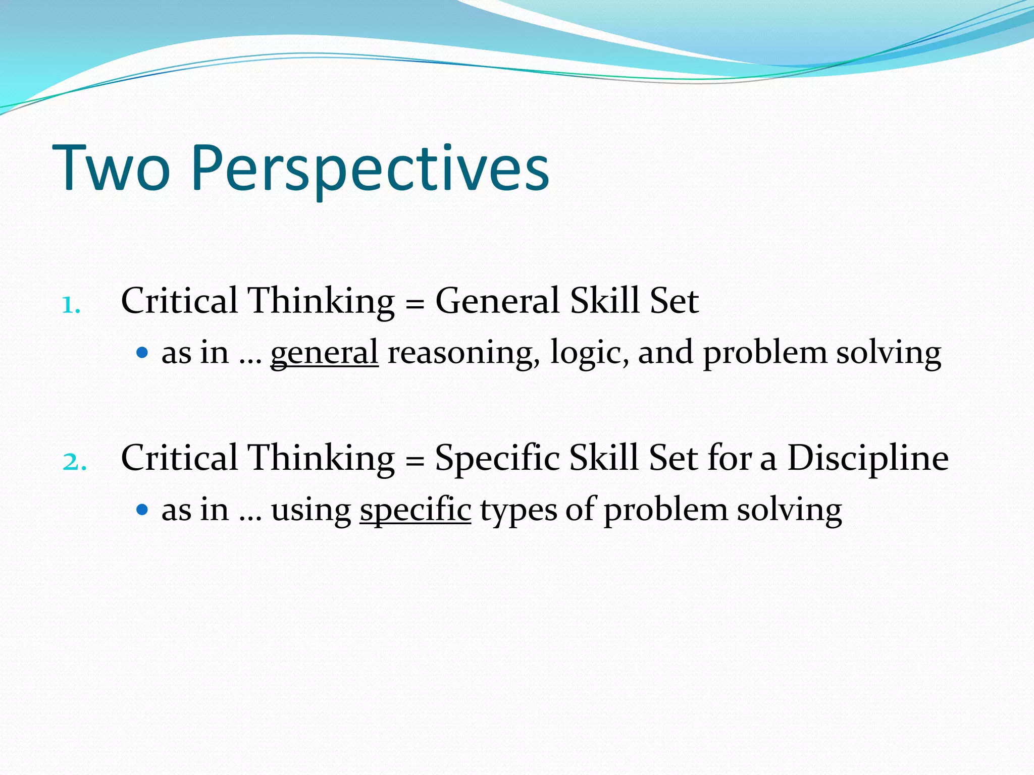 Two Perspectives
1.

Critical Thinking = General Skill Set
 as in … general reasoning, logic, and problem solving

2. Critical Thinking = Specific Skill Set for a Discipline
 as in … using specific types of problem solving

 