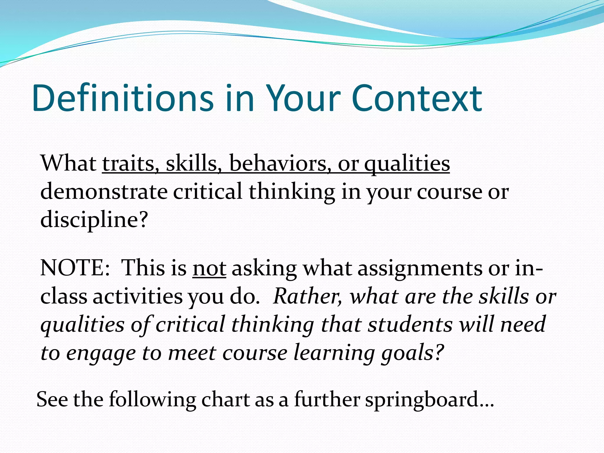 Definitions in Your Context
What traits, skills, behaviors, or qualities
demonstrate critical thinking in your course or
discipline?
NOTE: This is not asking what assignments or inclass activities you do. Rather, what are the skills or
qualities of critical thinking that students will need
to engage to meet course learning goals?
See the following chart as a further springboard…

 