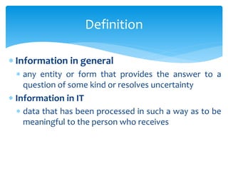  Information in general
 any entity or form that provides the answer to a
question of some kind or resolves uncertainty
 Information in IT
 data that has been processed in such a way as to be
meaningful to the person who receives
Definition
 