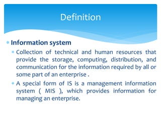  Information system
 Collection of technical and human resources that
provide the storage, computing, distribution, and
communication for the information required by all or
some part of an enterprise .
 A special form of IS is a management information
system ( MIS ), which provides information for
managing an enterprise.
Definition
 