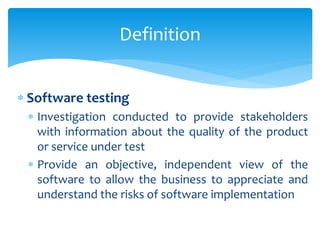  Software testing
 Investigation conducted to provide stakeholders
with information about the quality of the product
or service under test
 Provide an objective, independent view of the
software to allow the business to appreciate and
understand the risks of software implementation
Definition
 