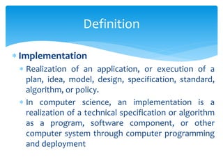  Implementation
 Realization of an application, or execution of a
plan, idea, model, design, specification, standard,
algorithm, or policy.
 In computer science, an implementation is a
realization of a technical specification or algorithm
as a program, software component, or other
computer system through computer programming
and deployment
Definition
 