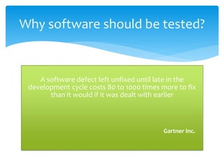 A software defect left unfixed until late in the
development cycle costs 80 to 1000 times more to fix
than it would if it was dealt with earlier
Gartner Inc.
Why software should be tested?
 