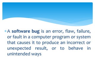 A software bug is an error, flaw, failure,
or fault in a computer program or system
that causes it to produce an incorrect or
unexpected result, or to behave in
unintended ways
 