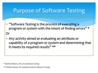  ”Software Testing is the process of executing a
program or system with the intent of finding errors” *
Or
 Any activity aimed at evaluating an attribute or
capability of a program or system and determining that
it meets its required results” **
Purpose of Software Testing
* Glenford Myers, The art of software testing
** William Hetzel, The Complete Guide to Software Testing
 