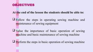 OBJECTIVES
At the end of the lesson the students should be able to:
Follow the steps in operating sewing machine and
maintenance of sewing equipment
Value the importance of basic operation of sewing
machine and basic maintenance of sewing machine
Perform the steps in basic operation of sewing machine