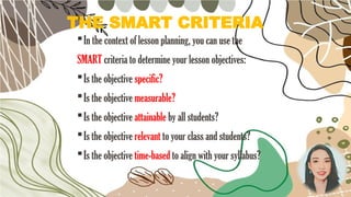 THE SMART CRITERIA
In the context of lesson planning, you can use the
SMART criteria to determine your lesson objectives:
Is the objective specific?
Is the objective measurable?
Is the objective attainable by all students?
Is the objective relevant to your class and students?
Is the objective time-based to align with your syllabus?
 