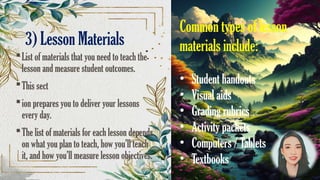 3) Lesson Materials
List of materials that you need to teach the
lesson and measure student outcomes.
This sect
ion prepares you to deliver your lessons
every day.
The list of materials for each lesson depends
on what you plan to teach, how you’ll teach
it, and how you’ll measure lesson objectives.
Common types of lesson
materials include:
• Student handouts
• Visual aids
• Grading rubrics
• Activity packets
• Computers / Tablets
• Textbooks
 