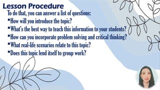 Lesson Procedure
To do that, you can answer a list of questions:
How will you introduce the topic?
What’s the best way to teach this information to your students?
How can you incorporate problem solving and critical thinking?
What real-life scenarios relate to this topic?
Does this topic lend itself to group work?
 