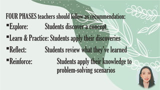 FOUR PHASES teachers should follow as recommendation:
Explore: Students discover a concept
Learn & Practice: Students apply their discoveries
Reflect: Students review what they’ve learned
Reinforce: Students apply their knowledge to
problem-solving scenarios
 