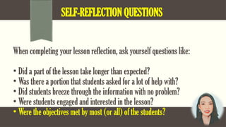 SELF-REFLECTION QUESTIONS
When completing your lesson reflection, ask yourself questions like:
• Did a part of the lesson take longer than expected?
• Was there a portion that students asked for a lot of help with?
• Did students breeze through the information with no problem?
• Were students engaged and interested in the lesson?
• Were the objectives met by most (or all) of the students?
 