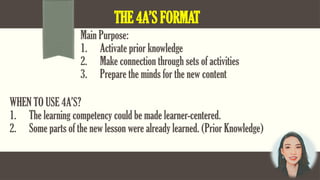 THE 4A’S FORMAT
Main Purpose:
1. Activate prior knowledge
2. Make connection through sets of activities
3. Prepare the minds for the new content
WHEN TO USE 4A’S?
1. The learning competency could be made learner-centered.
2. Some parts of the new lesson were already learned. (Prior Knowledge)
 