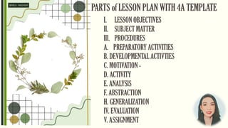 PARTS of LESSON PLAN WITH 4A TEMPLATE
I. LESSON OBJECTIVES
II. SUBJECT MATTER
III. PROCEDURES
A. PREPARATORY ACTIVITIES
B. DEVELOPMENTAL ACTIVTIES
C. MOTIVATION -
D. ACTIVITY
E. ANALYSIS
F. ABSTRACTION
H. GENERALIZATION
IV. EVALUATION
V. ASSIGNMENT
 