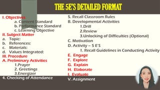 I. Objectives
a. Content Standard
b. Performance Standard
c. Learning Objective
II. Subject Matter
a. Topic:
b. References:
c. Materials:
d. Values Integrated:
III. Procedure
A. Preliminary Activities
1.Prayer
2. Greetings
3.Energizer
4. Checking of Attendance
THE 5E’S DETAILED FORMAT
5. Recall Classroom Rules
B. Developmental Activities
1.Drill
2.Review
3.Unlocking of Difficulties (Optional)
C. Motivation
D. Activity – 5 E’S
1. Recall Guidelines in Conducting Activity
E. Engage
F. Explore
G. Explain
H. Elaborate
I. Evaluate
V. Assignment
 