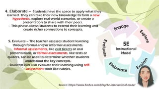 4. Elaborate – Students have the space to apply what they
learned. They can take their new knowledge to form a new
hypothesis, explore real-world scenarios, or create a
presentation to share with their peers.
– This phase allows students to extend their learning and
create richer connections to concepts.
Source: https://www.hmhco.com/blog/5e-instructional-model
5. Evaluate – The teacher assesses student learning
through formal and/or informal assessments.
Informal assessments, like exit tickets or oral
presentations, or formal assessments, like tests or
quizzes, can be used to determine whether students
understood the key concepts.
– Students can also evaluate their learning using self-
assessment tools like rubrics.
 