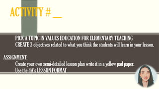 ACTIVITY # ___
PICK A TOPIC IN VALUES EDUCATION FOR ELEMENTARY TEACHING
CREATE 3 objectives related to what you think the students will learn in your lesson.
ASSIGNMENT:
Create your own semi-detailed lesson plan write it in a yellow pad paper.
Use the 4A’s LESSON FORMAT
 