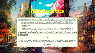 Net Sources
https://www.icevonline.com/blog/what-is-a-lesson-plan
https://www.youtube.com/watch?v=sXSyUiZ3WMI
https://www.youtube.com/watch?v=i_SennHJSys
https://www.youtube.com/watch?v=y85BdktfM7I
https://depedtambayan.net/sample-detailed-lesson-plan
-in-english
/
https://www.hmhco.com/blog/5e-instructional-model
https://
deped31.rssing.com/chan-63327918/article530.html
 