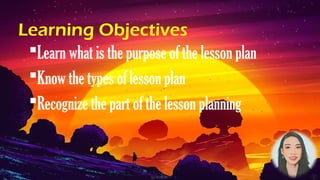 Learning Objectives
Learn what is the purpose of the lesson plan
Know the types of lesson plan
Recognize the part of the lesson planning
 