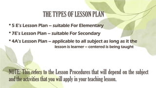 THE TYPES OF LESSON PLAN
 5 E’s Lesson Plan – suitable For Elementary
 7E’s Lesson Plan – suitable For Secondary
 4A’s Lesson Plan – applicable to all subject as long as it the
lesson is learner – centered is being taught
NOTE: This refers to the Lesson Procedures that will depend on the subject
and the activities that you will apply in your teaching lesson.
 