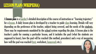 LESSON PLAN (WIKIPEDIA)
A lesson plan is a teacher's detailed description of the course of instruction or "learning trajectory"
for a lesson. A daily lesson plan is developed by a teacher to guide class learning. Details will vary
depending on the preference of the teacher, subject being covered, and the needs of the students.
There may be requirements mandated by the school system regarding the plan. A lesson plan is the
teacher's guide for running a particular lesson, and it includes the goal (what the students are
supposed to learn), how the goal will be reached (the method, procedure) and a way of measuring
how well the goal was reached (test, worksheet, homework etc.).
 