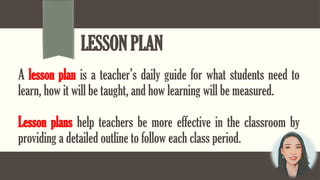 LESSON PLAN
A lesson plan is a teacher’s daily guide for what students need to
learn, how it will be taught, and how learning will be measured.
Lesson plans help teachers be more effective in the classroom by
providing a detailed outline to follow each class period.
 