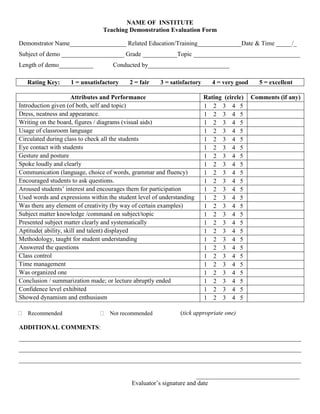 NAME OF INSTITUTE
Teaching Demonstration Evaluation Form
Demonstrator Name__________________ Related Education/Training______________Date & Time _____/_
Subject of demo ____________________ Grade ___________Topic __________________________________
Length of demo___________ Conducted by__________________________
Rating Key: 1 = unsatisfactory 2 = fair 3 = satisfactory 4 = very good 5 = excellent
Attributes and Performance Rating (circle) Comments (if any)
Introduction given (of both, self and topic) 1 2 3 4 5
Dress, neatness and appearance. 1 2 3 4 5
Writing on the board, figures / diagrams (visual aids) 1 2 3 4 5
Usage of classroom language 1 2 3 4 5
Circulated during class to check all the students 1 2 3 4 5
Eye contact with students 1 2 3 4 5
Gesture and posture 1 2 3 4 5
Spoke loudly and clearly 1 2 3 4 5
Communication (language, choice of words, grammar and fluency) 1 2 3 4 5
Encouraged students to ask questions. 1 2 3 4 5
Aroused students’ interest and encourages them for participation 1 2 3 4 5
Used words and expressions within the student level of understanding 1 2 3 4 5
Was there any element of creativity (by way of certain examples) 1 2 3 4 5
Subject matter knowledge /command on subject/topic 1 2 3 4 5
Presented subject matter clearly and systematically 1 2 3 4 5
Aptitude( ability, skill and talent) displayed 1 2 3 4 5
Methodology, taught for student understanding 1 2 3 4 5
Answered the questions 1 2 3 4 5
Class control 1 2 3 4 5
Time management 1 2 3 4 5
Was organized one 1 2 3 4 5
Conclusion / summarization made; or lecture abruptly ended 1 2 3 4 5
Confidence level exhibited 1 2 3 4 5
Showed dynamism and enthusiasm 1 2 3 4 5
(tick appropriate one)
ADDITIONAL COMMENTS:
__________________________________________________________________________________________
__________________________________________________________________________________________
__________________________________________________________________________________________
_________________________________
Evaluator’s signature and date
Not recommendedRecommended
 